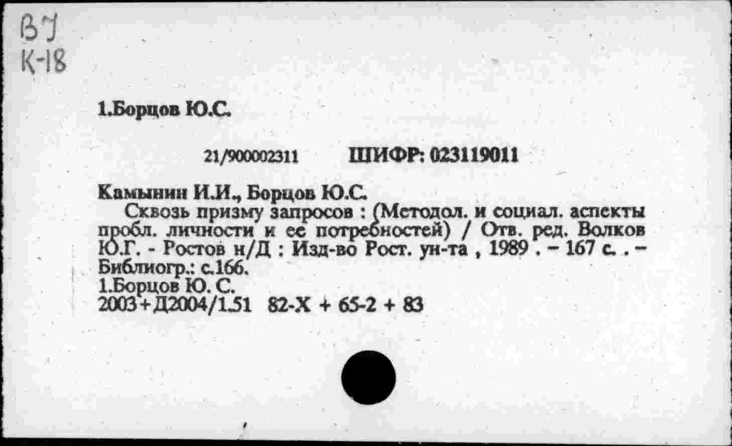 ﻿(У1
К-1&
1.Борцов Ю.С.
21/900002311 ШИФР: 023119011
Камынин ИЛЧ Борцов Ю.С.
Сквозь призму запросов : (Методол. и социал, аспекты пробл. личности и ее потребностей) / Отв. ред. Валков ЮТ. - Ростов н/Д : Изд-во Рост, ун-та , 1989 . - 167 с.. -Библиогр.: с.166.
1. Борцов Ю. С.
2003+Д2004/1.51 82-Х + 65-2 + 83